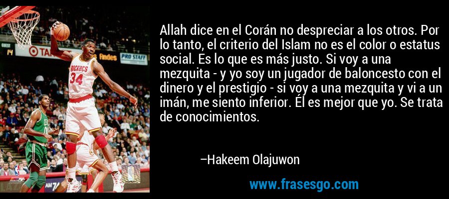 Allah dice en el Corán no despreciar a los otros. Por lo tanto, el criterio del Islam no es el color o estatus social. Es lo que es más justo. Si voy a una mezquita - y yo soy un jugador de baloncesto con el dinero y el prestigio - si voy a una mezquita y vi a un imán, me siento inferior. Él es mejor que yo. Se trata de conocimientos. – Hakeem Olajuwon