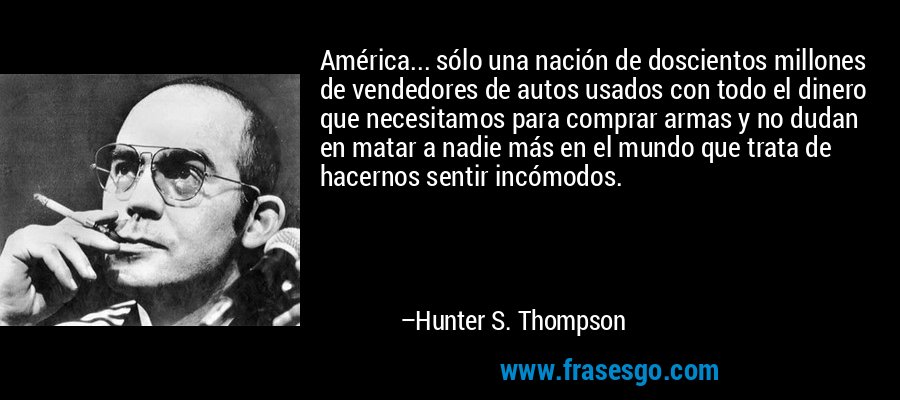 América... sólo una nación de doscientos millones de vendedores de autos usados ​​con todo el dinero que necesitamos para comprar armas y no dudan en matar a nadie más en el mundo que trata de hacernos sentir incómodos. – Hunter S. Thompson