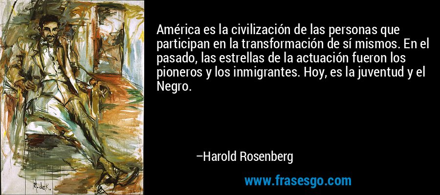 América es la civilización de las personas que participan en la transformación de sí mismos. En el pasado, las estrellas de la actuación fueron los pioneros y los inmigrantes. Hoy, es la juventud y el Negro. – Harold Rosenberg