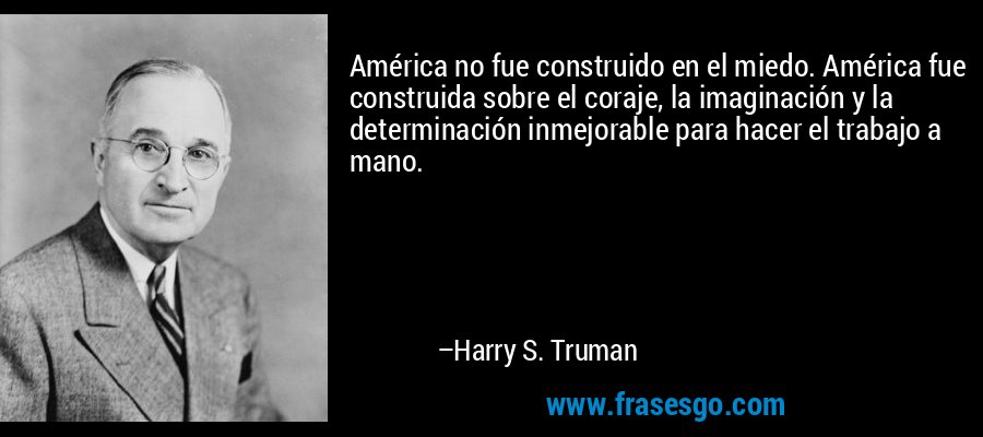 América no fue construido en el miedo. América fue construida sobre el coraje, la imaginación y la determinación inmejorable para hacer el trabajo a mano. – Harry S. Truman