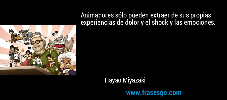 Animadores sólo pueden extraer de sus propias experiencias de dolor y el shock y las emociones. – Hayao Miyazaki