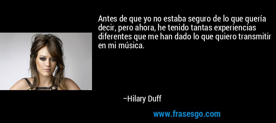 Antes de que yo no estaba seguro de lo que quería decir, pero ahora, he tenido tantas experiencias diferentes que me han dado lo que quiero transmitir en mi música. – Hilary Duff