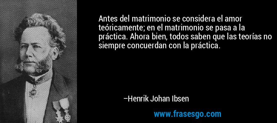 Antes del matrimonio se considera el amor teóricamente; en el matrimonio se pasa a la práctica. Ahora bien, todos saben que las teorías no siempre concuerdan con la práctica. – Henrik Johan Ibsen