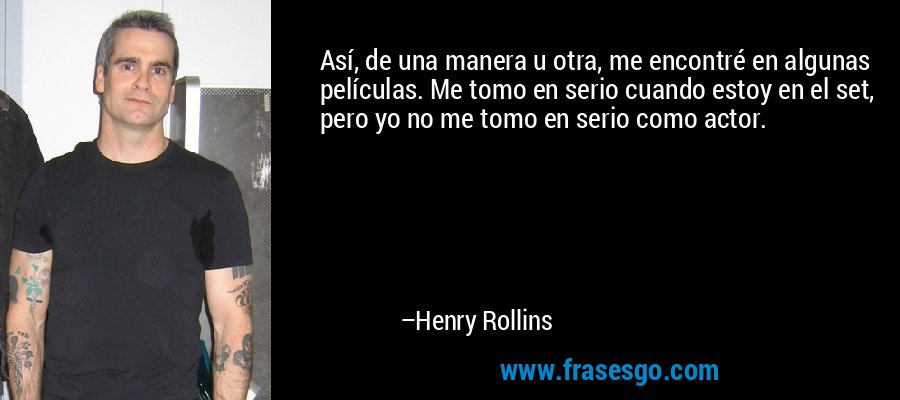Así, de una manera u otra, me encontré en algunas películas. Me tomo en serio cuando estoy en el set, pero yo no me tomo en serio como actor. – Henry Rollins