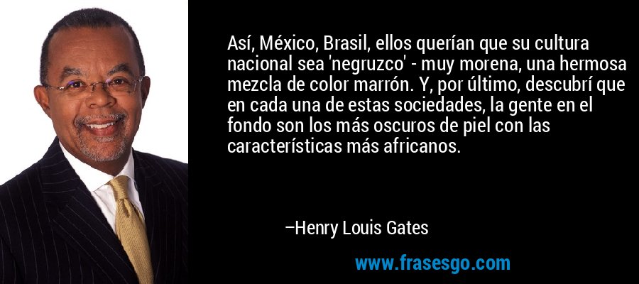 Así, México, Brasil, ellos querían que su cultura nacional sea 'negruzco' - muy morena, una hermosa mezcla de color marrón. Y, por último, descubrí que en cada una de estas sociedades, la gente en el fondo son los más oscuros de piel con las características más africanos. – Henry Louis Gates