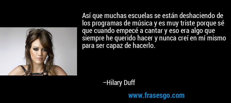 Así que muchas escuelas se están deshaciendo de los programas de música y es muy triste porque sé que cuando empecé a cantar y eso era algo que siempre he querido hacer y nunca creí en mí mismo para ser capaz de hacerlo. – Hilary Duff