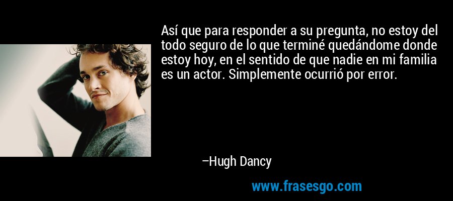 Así que para responder a su pregunta, no estoy del todo seguro de lo que terminé quedándome donde estoy hoy, en el sentido de que nadie en mi familia es un actor. Simplemente ocurrió por error. – Hugh Dancy
