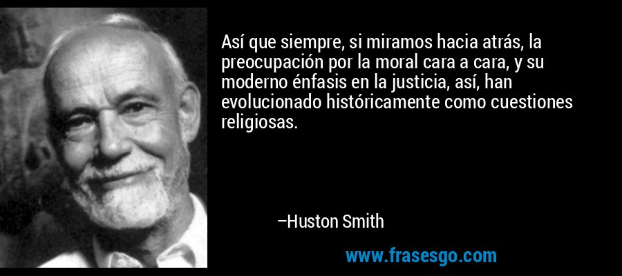 Así que siempre, si miramos hacia atrás, la preocupación por la moral cara a cara, y su moderno énfasis en la justicia, así, han evolucionado históricamente como cuestiones religiosas. – Huston Smith
