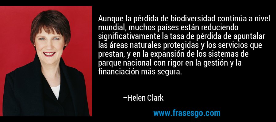 Aunque la pérdida de biodiversidad continúa a nivel mundial, muchos países están reduciendo significativamente la tasa de pérdida de apuntalar las áreas naturales protegidas y los servicios que prestan, y en la expansión de los sistemas de parque nacional con rigor en la gestión y la financiación más segura. – Helen Clark
