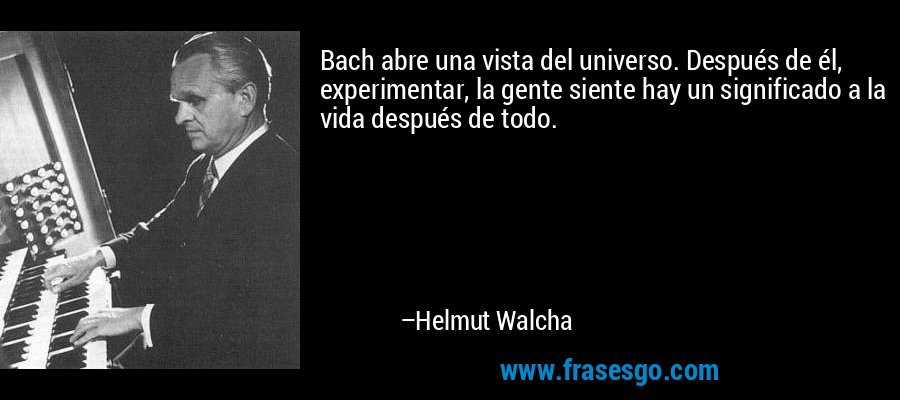 Bach abre una vista del universo. Después de él, experimentar, la gente siente hay un significado a la vida después de todo. – Helmut Walcha