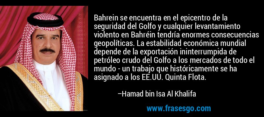 Bahrein se encuentra en el epicentro de la seguridad del Golfo y cualquier levantamiento violento en Bahréin tendría enormes consecuencias geopolíticas. La estabilidad económica mundial depende de la exportación ininterrumpida de petróleo crudo del Golfo a los mercados de todo el mundo - un trabajo que históricamente se ha asignado a los EE.UU. Quinta Flota. – Hamad bin Isa Al Khalifa