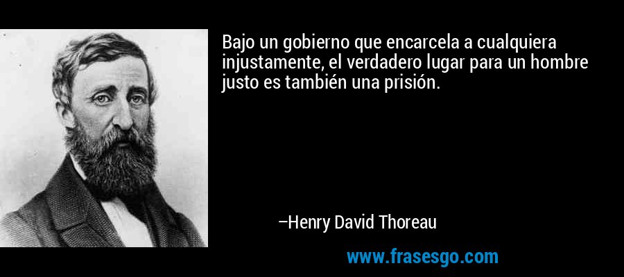 Bajo un gobierno que encarcela a cualquiera injustamente, el verdadero lugar para un hombre justo es también una prisión. – Henry David Thoreau