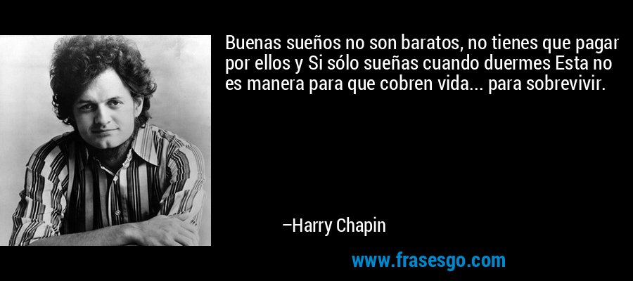 Buenas sueños no son baratos, no tienes que pagar por ellos y Si sólo sueñas cuando duermes Esta no es manera para que cobren vida... para sobrevivir. – Harry Chapin