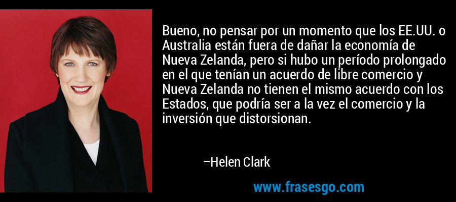 Bueno, no pensar por un momento que los EE.UU. o Australia están fuera de dañar la economía de Nueva Zelanda, pero si hubo un período prolongado en el que tenían un acuerdo de libre comercio y Nueva Zelanda no tienen el mismo acuerdo con los Estados, que podría ser a la vez el comercio y la inversión que distorsionan. – Helen Clark