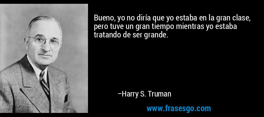 Bueno, yo no diría que yo estaba en la gran clase, pero tuve un gran tiempo mientras yo estaba tratando de ser grande. – Harry S. Truman