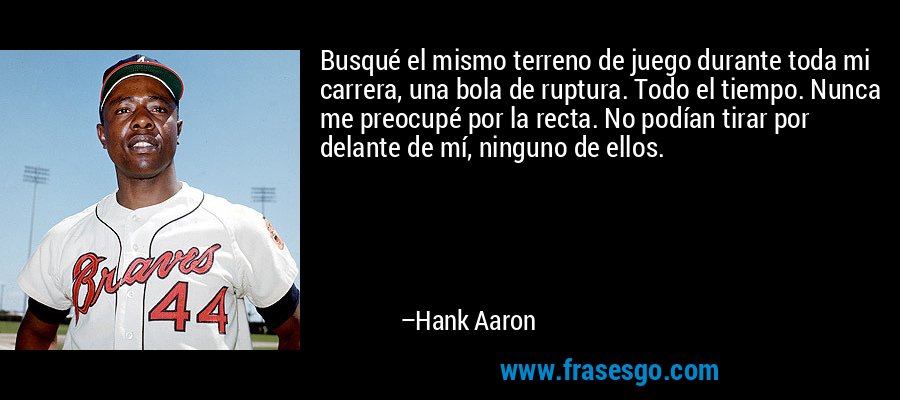 Busqué el mismo terreno de juego durante toda mi carrera, una bola de ruptura. Todo el tiempo. Nunca me preocupé por la recta. No podían tirar por delante de mí, ninguno de ellos. – Hank Aaron