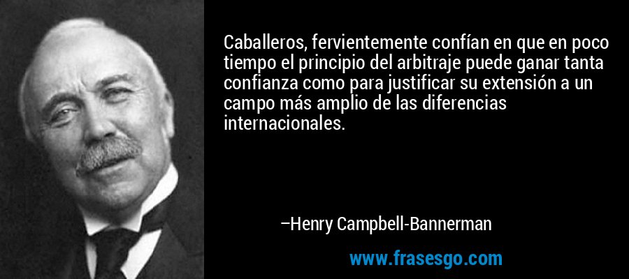 Caballeros, fervientemente confían en que en poco tiempo el principio del arbitraje puede ganar tanta confianza como para justificar su extensión a un campo más amplio de las diferencias internacionales. – Henry Campbell-Bannerman