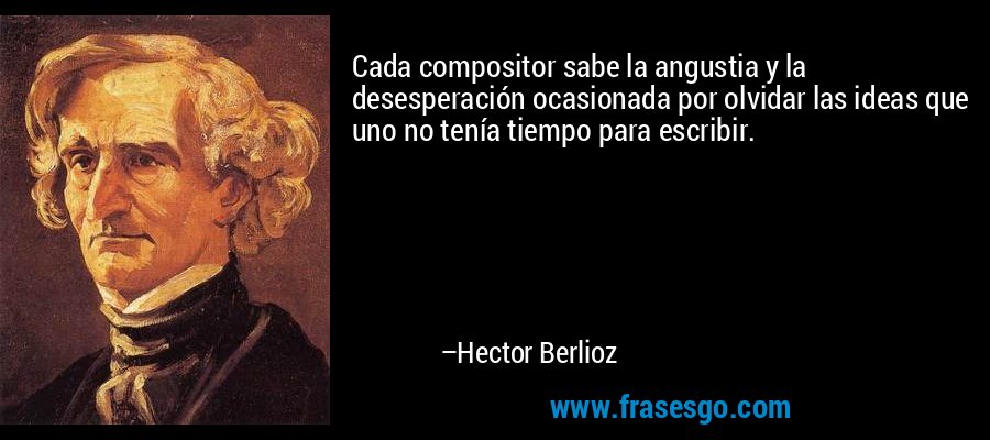 Cada compositor sabe la angustia y la desesperación ocasionada por olvidar las ideas que uno no tenía tiempo para escribir. – Hector Berlioz