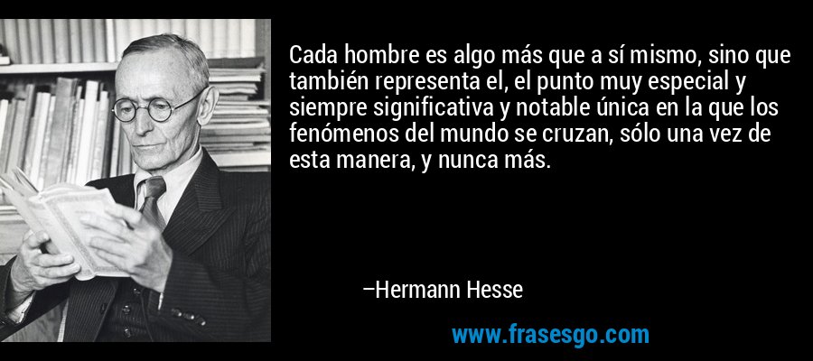 Cada hombre es algo más que a sí mismo, sino que también representa el, el punto muy especial y siempre significativa y notable única en la que los fenómenos del mundo se cruzan, sólo una vez de esta manera, y nunca más. – Hermann Hesse