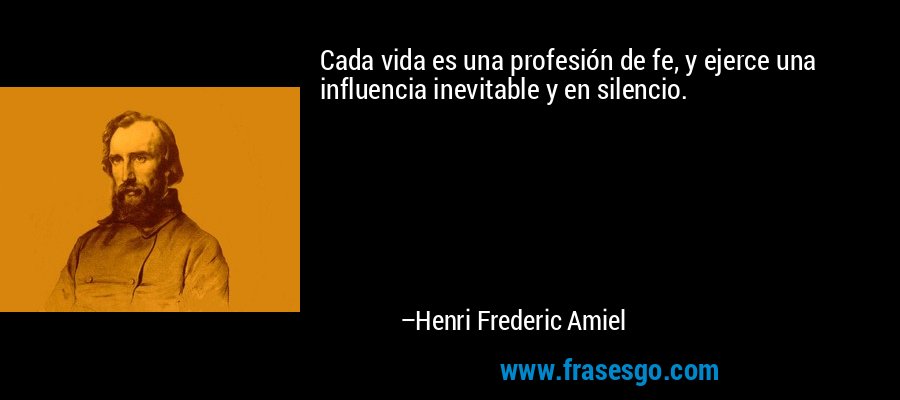 Cada vida es una profesión de fe, y ejerce una influencia inevitable y en silencio. – Henri Frederic Amiel