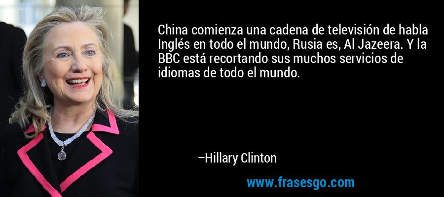 China comienza una cadena de televisión de habla Inglés en todo el mundo, Rusia es, Al Jazeera. Y la BBC está recortando sus muchos servicios de idiomas de todo el mundo. – Hillary Clinton