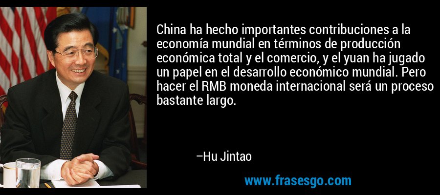 China ha hecho importantes contribuciones a la economía mundial en términos de producción económica total y el comercio, y el yuan ha jugado un papel en el desarrollo económico mundial. Pero hacer el RMB moneda internacional será un proceso bastante largo. – Hu Jintao