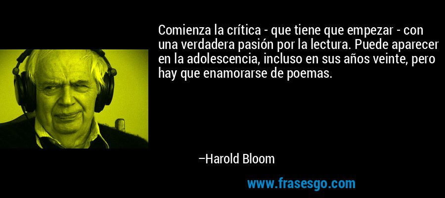 Comienza la crítica - que tiene que empezar - con una verdadera pasión por la lectura. Puede aparecer en la adolescencia, incluso en sus años veinte, pero hay que enamorarse de poemas. – Harold Bloom