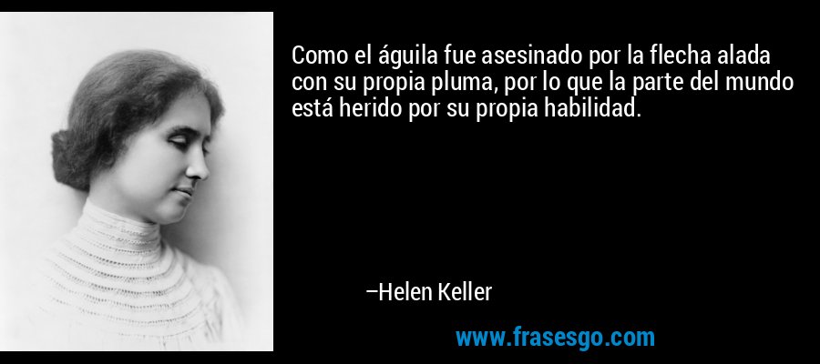 Como el águila fue asesinado por la flecha alada con su propia pluma, por lo que la parte del mundo está herido por su propia habilidad. – Helen Keller