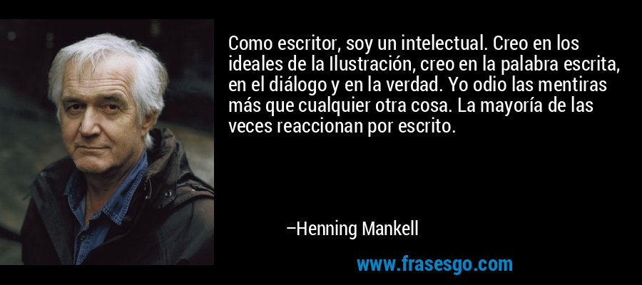 Como escritor, soy un intelectual. Creo en los ideales de la Ilustración, creo en la palabra escrita, en el diálogo y en la verdad. Yo odio las mentiras más que cualquier otra cosa. La mayoría de las veces reaccionan por escrito. – Henning Mankell