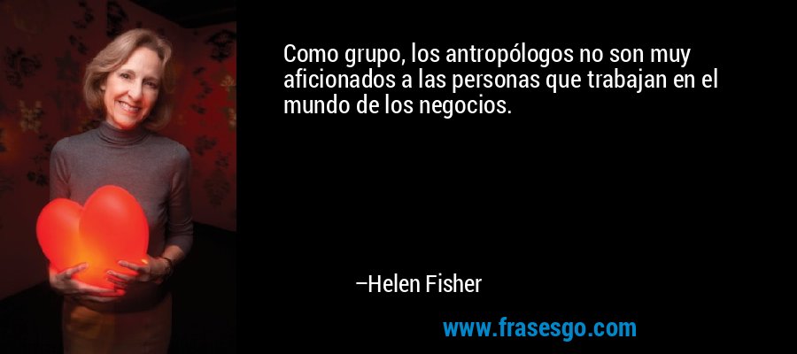 Como grupo, los antropólogos no son muy aficionados a las personas que trabajan en el mundo de los negocios. – Helen Fisher