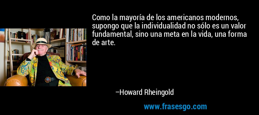 Como la mayoría de los americanos modernos, supongo que la individualidad no sólo es un valor fundamental, sino una meta en la vida, una forma de arte. – Howard Rheingold