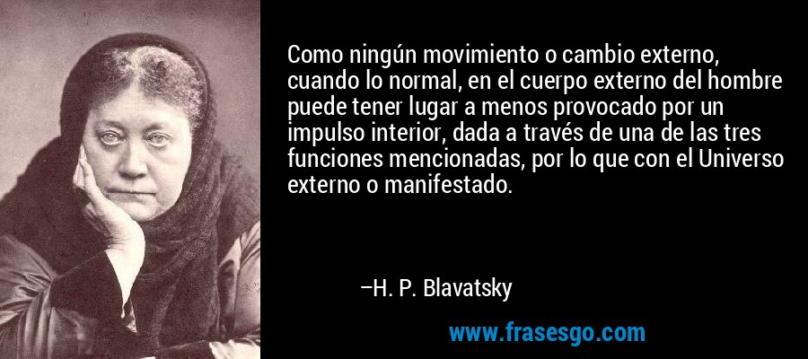 Como ningún movimiento o cambio externo, cuando lo normal, en el cuerpo externo del hombre puede tener lugar a menos provocado por un impulso interior, dada a través de una de las tres funciones mencionadas, por lo que con el Universo externo o manifestado. – H. P. Blavatsky