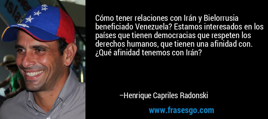 Cómo tener relaciones con Irán y Bielorrusia beneficiado Venezuela? Estamos interesados ​​en los países que tienen democracias que respeten los derechos humanos, que tienen una afinidad con. ¿Qué afinidad tenemos con Irán? – Henrique Capriles Radonski