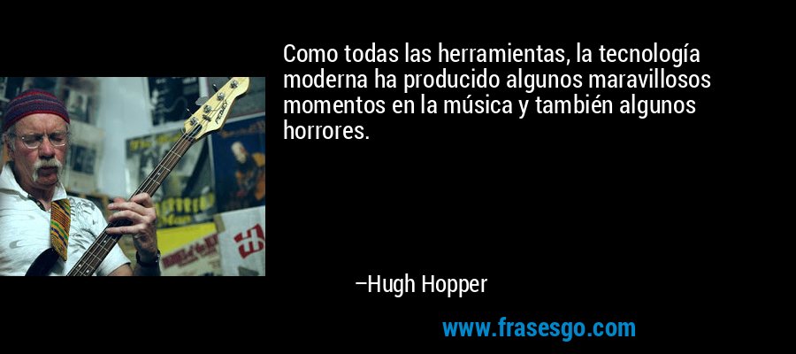 Como todas las herramientas, la tecnología moderna ha producido algunos maravillosos momentos en la música y también algunos horrores. – Hugh Hopper