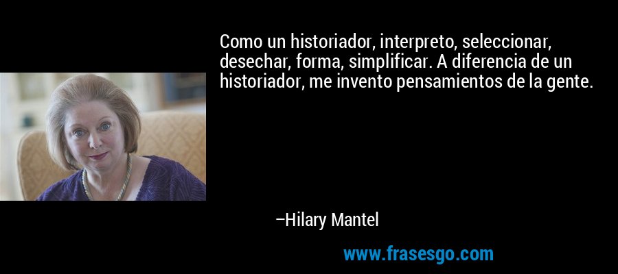 Como un historiador, interpreto, seleccionar, desechar, forma, simplificar. A diferencia de un historiador, me invento pensamientos de la gente. – Hilary Mantel
