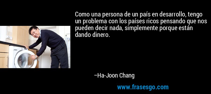 Como una persona de un país en desarrollo, tengo un problema con los países ricos pensando que nos pueden decir nada, simplemente porque están dando dinero. – Ha-Joon Chang