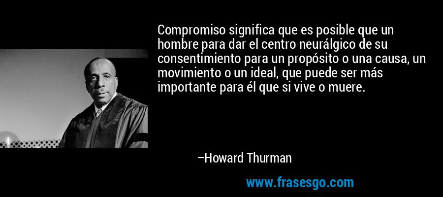 Compromiso significa que es posible que un hombre para dar el centro neurálgico de su consentimiento para un propósito o una causa, un movimiento o un ideal, que puede ser más importante para él que si vive o muere. – Howard Thurman