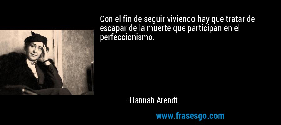 Con el fin de seguir viviendo hay que tratar de escapar de la muerte que participan en el perfeccionismo. – Hannah Arendt