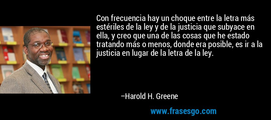 Con frecuencia hay un choque entre la letra más estériles de la ley y de la justicia que subyace en ella, y creo que una de las cosas que he estado tratando más o menos, donde era posible, es ir a la justicia en lugar de la letra de la ley. – Harold H. Greene