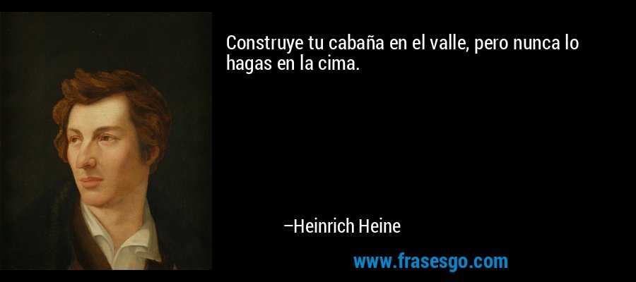 Construye tu cabaña en el valle, pero nunca lo hagas en la cima. – Heinrich Heine