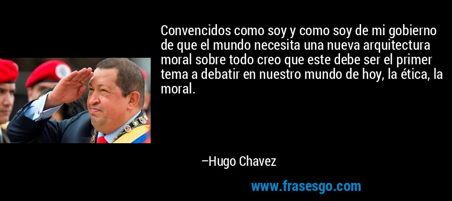 Convencidos como soy y como soy de mi gobierno de que el mundo necesita una nueva arquitectura moral sobre todo creo que este debe ser el primer tema a debatir en nuestro mundo de hoy, la ética, la moral. – Hugo Chavez