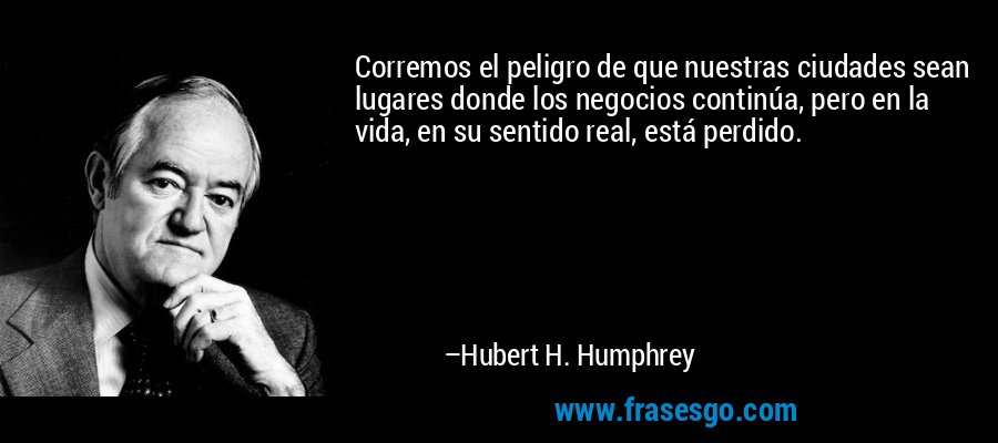 Corremos el peligro de que nuestras ciudades sean lugares donde los negocios continúa, pero en la vida, en su sentido real, está perdido. – Hubert H. Humphrey
