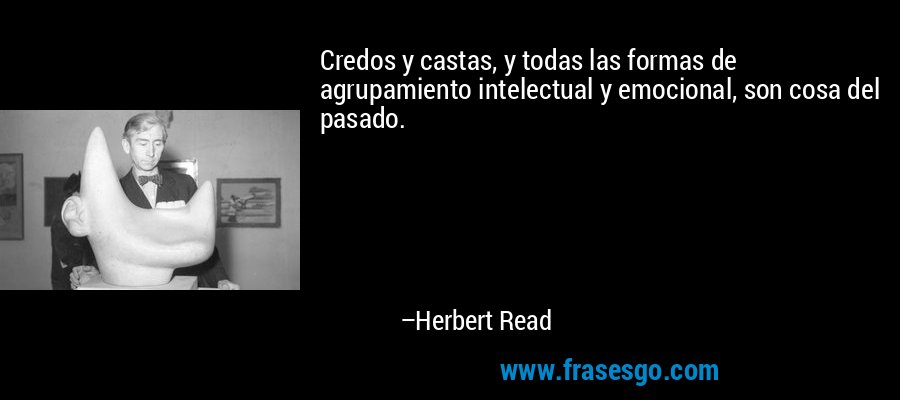 Credos y castas, y todas las formas de agrupamiento intelectual y emocional, son cosa del pasado. – Herbert Read