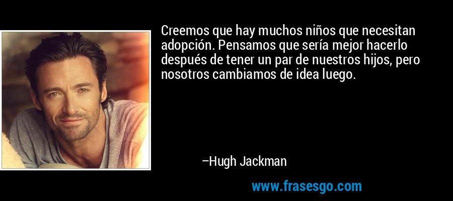 Creemos que hay muchos niños que necesitan adopción. Pensamos que sería mejor hacerlo después de tener un par de nuestros hijos, pero nosotros cambiamos de idea luego. – Hugh Jackman