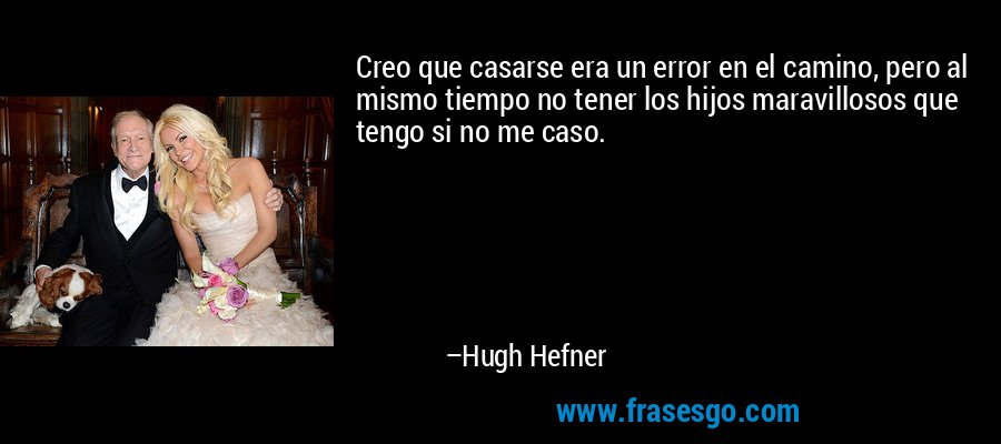Creo que casarse era un error en el camino, pero al mismo tiempo no tener los hijos maravillosos que tengo si no me caso. – Hugh Hefner