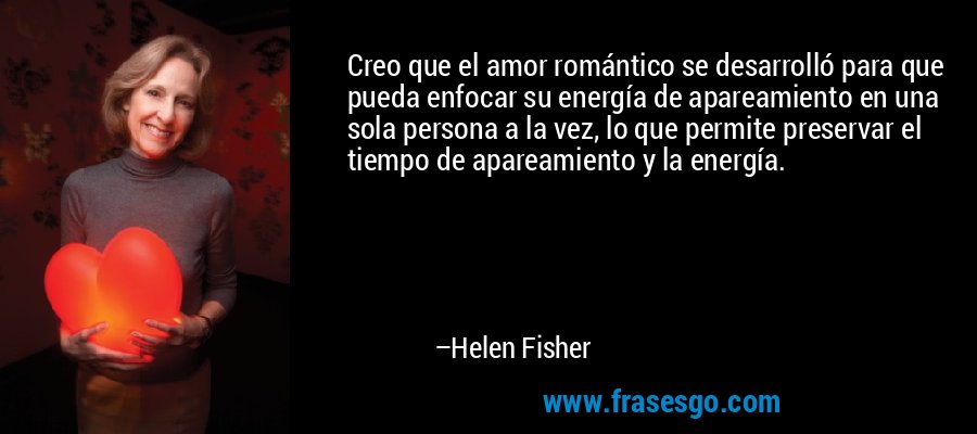 Creo que el amor romántico se desarrolló para que pueda enfocar su energía de apareamiento en una sola persona a la vez, lo que permite preservar el tiempo de apareamiento y la energía. – Helen Fisher