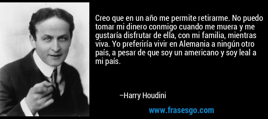 Creo que en un año me permite retirarme. No puedo tomar mi dinero conmigo cuando me muera y me gustaría disfrutar de ella, con mi familia, mientras viva. Yo preferiría vivir en Alemania a ningún otro país, a pesar de que soy un americano y soy leal a mi país. – Harry Houdini
