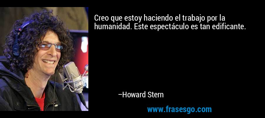 Creo que estoy haciendo el trabajo por la humanidad. Este espectáculo es tan edificante. – Howard Stern
