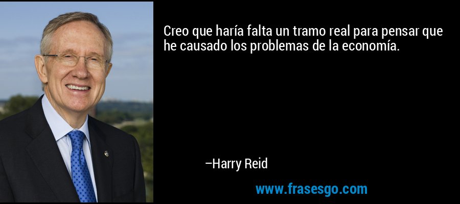 Creo que haría falta un tramo real para pensar que he causado los problemas de la economía. – Harry Reid
