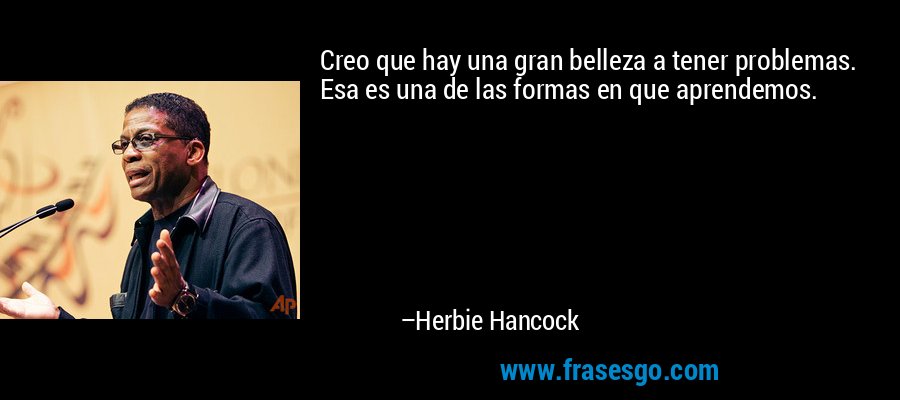 Creo que hay una gran belleza a tener problemas. Esa es una de las formas en que aprendemos. – Herbie Hancock